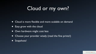 Cloud or my own?
• Cloud is more ﬂexible and more scalable on demand	

• Easy grow with the cloud	

• Own hardware might cost less	

• Choose your provider wisely (read the ﬁne prints!)	

• Snapshots!
 