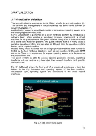 15
3 VIRTUALIZATION
3.1 Virtualization definition
The term virtualization was coined in the 1960s, to refer to a virtual machine [6].
The creation and management of virtual machines has been called platform or
server virtualization [7].
A virtualization system is an architecture able to separate an operating system from
the underlying platform resources.
Server virtualization is performed on a given hardware platform by introducing a
software layer, which creates a simulated computer environment, a virtual
machine, for its guest software. The guest software runs just as if it were installed
on a stand-alone hardware platform. The guest software itself is in many cases a
complete operating system, and can also be different from the operating system
hosted by the physical machine.
Usually, many virtual machines run on a single physical machine; their number is
limited by the host hardware capability, such as core number, CPU power, RAM
resources. There is no requirement for a guest operating system to be the same as
the physical host one.
The guest system is able to access specific peripheral devices, exploiting
interfaces to those devices, e.g. hard disk drive, network interface card, graphic
and audio card.
Fig. 3.1 [VMware] shows the four level of a virtualized architecture - from the
bottom to the top: hardware and operating system of the host machine,
virtualization layer, operating system and applications of the virtual hosted
machines.
Fig. 3.1: x86 architecture layers
 