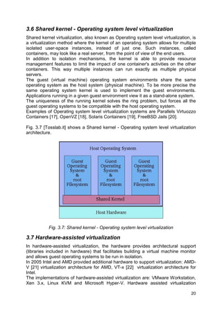 20
3.6 Shared kernel - Operating system level virtualization
Shared kernel virtualization, also known as Operating system level virtualization, is
a virtualization method where the kernel of an operating system allows for multiple
isolated user-space instances, instead of just one. Such instances, called
containers, may look like a real server, from the point of view of the end users.
In addition to isolation mechanisms, the kernel is able to provide resource
management features to limit the impact of one container's activities on the other
containers. This way multiple instances can run exactly as multiple physical
servers.
The guest (virtual machine) operating system environments share the same
operating system as the host system (physical machine). To be more precise the
same operating system kernel is used to implement the guest environments.
Applications running in a given guest environment view it as a stand-alone system.
The uniqueness of the running kernel solves the ring problem, but forces all the
guest operating systems to be compatible with the host operating system.
Examples of Operating system level virtualization systems are Parallels Virtuozzo
Containers [17], OpenVZ [18], Solaris Containers [19], FreeBSD Jails [20].
Fig. 3.7 [Tosslab.it] shows a Shared kernel - Operating system level virtualization
architecture.
Fig. 3.7: Shared kernel - Operating system level virtualization
3.7 Hardware-assisted virtualization
In hardware-assisted virtualization, the hardware provides architectural support
(libraries included in hardware) that facilitates building a virtual machine monitor
and allows guest operating systems to be run in isolation.
In 2005 Intel and AMD provided additional hardware to support virtualization: AMD-
V [21] virtualization architecture for AMD, VT-x [22] virtualization architecture for
Intel.
The implementations of hardware-assisted virtualization are: VMware Workstation,
Xen 3.x, Linux KVM and Microsoft Hyper-V. Hardware assisted virtualization
 