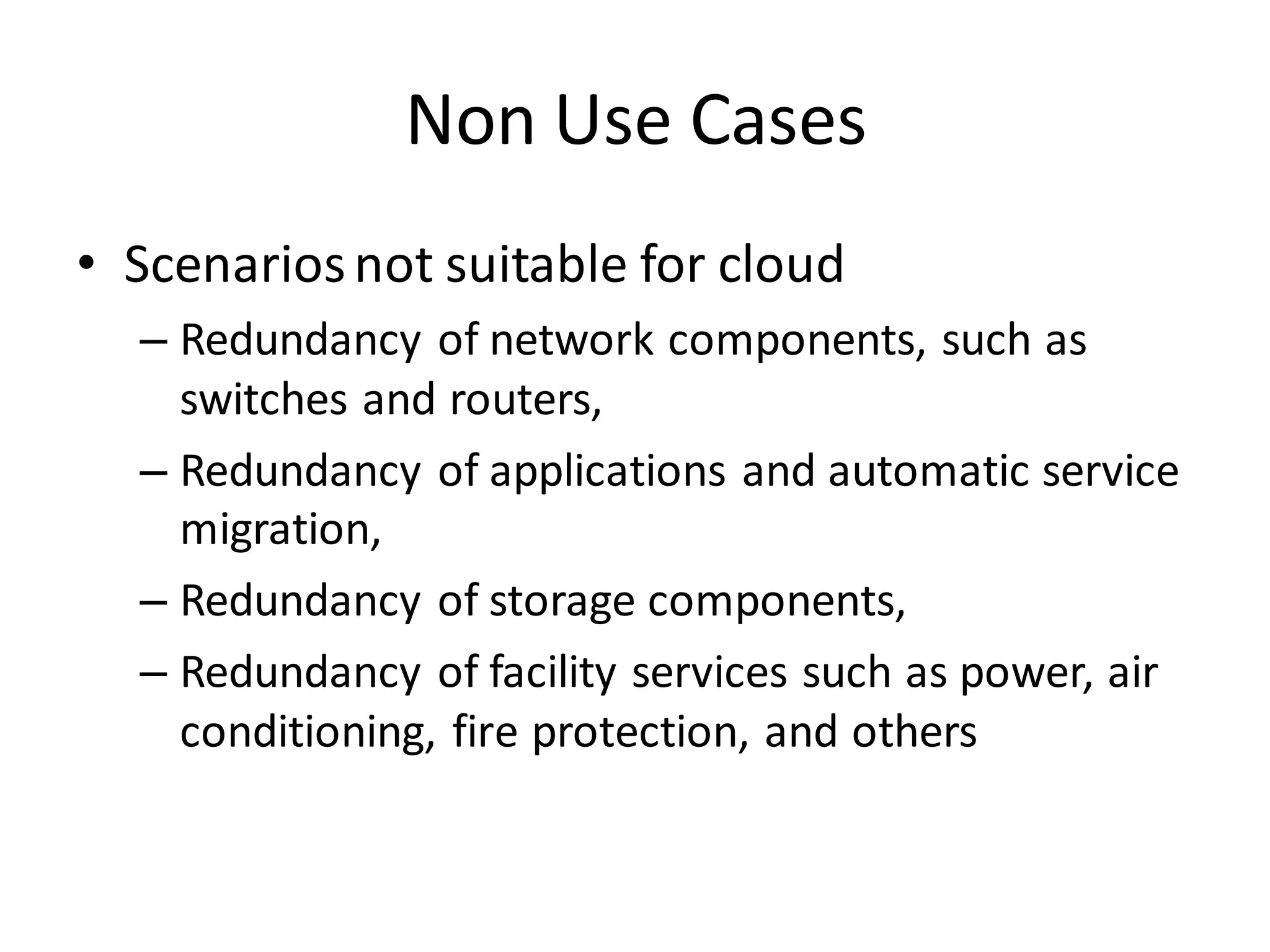Non Use Cases
• Scenarios not suitable for cloud
  – Redundancy of network components, such as
    switches and routers,
  – Redundancy of applications and automatic service
    migration,
  – Redundancy of storage components,
  – Redundancy of facility services such as power, air
    conditioning, fire protection, and others
 
