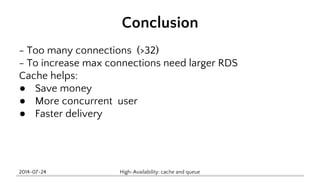Conclusion 
- Too many connections (>32) 
- To increase max connections need larger RDS 
Cache helps: 
● Save money 
● More concurrent user 
● Faster delivery 
2014-07-24 High-Availability: cache and queue 
 