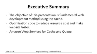 Executive Summary 
• The objective of this presentation is fundamental web 
development method using the cache. 
• Optimization code to reduce resource cost and make 
website faster. 
• Amazon Web Services for Cache and Queue 
2014-07-24 High-Availability: cache and queue 
 