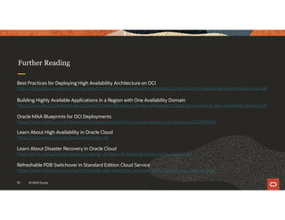 Further Reading
35 © 2019 Oracle
Best Practices for Deploying High Availability Architecture on OCI
https://docs.cloud.oracle.com/en-us/iaas/Content/Resources/Assets/whitepapers/best-practices-deploying-ha-architecture-oci.pdf
Building Highly Available Applications in a Region with One Availability Domain
https://docs.cloud.oracle.com/en-us/iaas/Content/Resources/Assets/whitepapers/building-ha-apps-in-one-availability-domain.pdf
Oracle MAA Blueprints for OCI Deployments
https://www.oracle.com/technetwork/database/availability/oci-maa-reference-architectures-5228897.pdf
Learn About High Availability in Oracle Cloud
https://docs.oracle.com/en/solutions/design-ha
Learn About Disaster Recovery in Oracle Cloud
https://docs.oracle.com/en/solutions/design-dr/learn-dr-building-blocks-oracle-cloud1.html
Refreshable PDB Switchover in Standard Edition Cloud Service
https://www.linkedin.com/pulse/refreshable-pdb-switchover-standard-edition-cloud-sinan-petrus-toma/
 