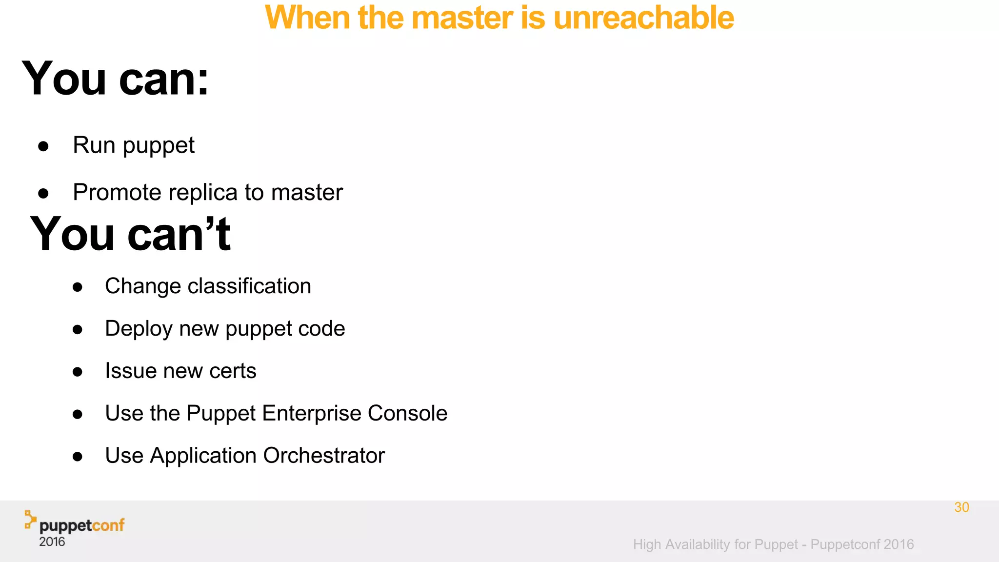High Availability for Puppet - Puppetconf 2016
When the master is unreachable
● Run puppet
● Promote replica to master
30
You can:
You can’t
● Change classification
● Deploy new puppet code
● Issue new certs
● Use the Puppet Enterprise Console
● Use Application Orchestrator
 