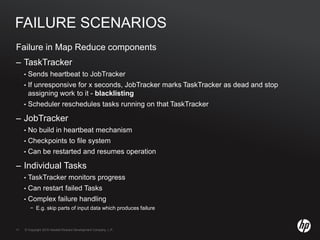 © Copyright 2010 Hewlett-Packard Development Company, L.P.11 © Copyright 2010 Hewlett-Packard Development Company, L.P.11
FAILURE SCENARIOS
Failure in Map Reduce components
– TaskTracker
• Sends heartbeat to JobTracker
• If unresponsive for x seconds, JobTracker marks TaskTracker as dead and stop
assigning work to it - blacklisting
• Scheduler reschedules tasks running on that TaskTracker
– JobTracker
• No build in heartbeat mechanism
• Checkpoints to file system
• Can be restarted and resumes operation
– Individual Tasks
• TaskTracker monitors progress
• Can restart failed Tasks
• Complex failure handling
− E.g. skip parts of input data which produces failure
 
