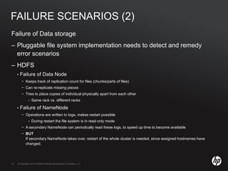 © Copyright 2010 Hewlett-Packard Development Company, L.P.12 © Copyright 2010 Hewlett-Packard Development Company, L.P.12
FAILURE SCENARIOS (2)
Failure of Data storage
– Pluggable file system implementation needs to detect and remedy
error scenarios
– HDFS
• Failure of Data Node
− Keeps track of replication count for files (chunks/parts of files)
− Can re-replicate missing pieces
− Tries to place copies of individual physically apart from each other
• Same rack vs. different racks
• Failure of NameNode
− Operations are written to logs, makes restart possible
• During restart the file system is in read only mode
− A secondary NameNode can periodically read these logs, to speed up time to become available
− BUT
If secondary NameNode takes over, restart of the whole cluster is needed, since assigned hostnames have
changed.
 