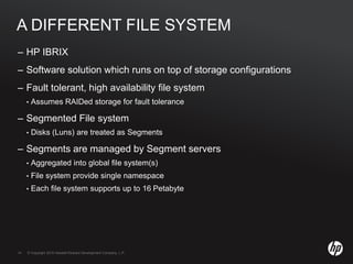© Copyright 2010 Hewlett-Packard Development Company, L.P.14 © Copyright 2010 Hewlett-Packard Development Company, L.P.14
A DIFFERENT FILE SYSTEM
– HP IBRIX
– Software solution which runs on top of storage configurations
– Fault tolerant, high availability file system
• Assumes RAIDed storage for fault tolerance
– Segmented File system
• Disks (Luns) are treated as Segments
– Segments are managed by Segment servers
• Aggregated into global file system(s)
• File system provide single namespace
• Each file system supports up to 16 Petabyte
 