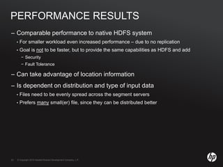 © Copyright 2010 Hewlett-Packard Development Company, L.P.23 © Copyright 2010 Hewlett-Packard Development Company, L.P.23
PERFORMANCE RESULTS
– Comparable performance to native HDFS system
• For smaller workload even increased performance – due to no replication
• Goal is not to be faster, but to provide the same capabilities as HDFS and add
− Security
− Fault Tolerance
– Can take advantage of location information
– Is dependent on distribution and type of input data
• Files need to be evenly spread across the segment servers
• Prefers many small(er) file, since they can be distributed better
 