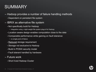 © Copyright 2010 Hewlett-Packard Development Company, L.P.26 © Copyright 2010 Hewlett-Packard Development Company, L.P.26
SUMMARY
– Hadoop provides a number of failure handling methods
• Dependent on persistent file system
– IBRIX as alternative file system
• Not specifically build for Hadoop
− Integration using a light weight file system plug-in for Hadoop
• Location aware design enables computation close to the data
• Comparable performance while gaining on fault tolerance
− no single point of failure
• Reduced storage requirement
• Storage not exclusive to Hadoop
• Build in POSIX security model
• Fault tolerant handled by hardware
– Future work
• Short lived Hadoop Cluster
 