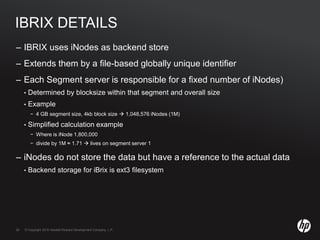 © Copyright 2010 Hewlett-Packard Development Company, L.P.29 © Copyright 2010 Hewlett-Packard Development Company, L.P.29
IBRIX DETAILS
– IBRIX uses iNodes as backend store
– Extends them by a file-based globally unique identifier
– Each Segment server is responsible for a fixed number of iNodes)
• Determined by blocksize within that segment and overall size
• Example
− 4 GB segment size, 4kb block size  1,048,576 iNodes (1M)
• Simplified calculation example
− Where is iNode 1,800,000
− divide by 1M ≈ 1.71  lives on segment server 1
– iNodes do not store the data but have a reference to the actual data
• Backend storage for iBrix is ext3 filesystem
 