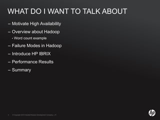 © Copyright 2010 Hewlett-Packard Development Company, L.P.3 © Copyright 2010 Hewlett-Packard Development Company, L.P.3
WHAT DO I WANT TO TALK ABOUT
– Motivate High Availability
– Overview about Hadoop
• Word count example
– Failure Modes in Hadoop
– Introduce HP IBRIX
– Performance Results
– Summary
 