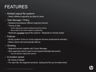 © Copyright 2010 Hewlett-Packard Development Company, L.P.32 © Copyright 2010 Hewlett-Packard Development Company, L.P.32
FEATURES
– Multiple logical file systems
• Select different segments as base for them
– Task Manager / Policy
• Rebalancing between different segment servers
• Tiering of data
− Some segments could be better/worse than others
− Move data to from them based on policy/rule
• Replicate complete logical file systems - Replicate to remote cluster
– Failover
• Buddy system of two (or more) segment servers (active/active standby)
• Native clients will automatically failover
– Growing
• Segment servers register with Fusion Manager
• New segments (discs) need to be programmatically discovered
− Can be added to logical file systems
– Is location aware
• By nature of design
• For each file, the segment server(s) holding the file can be determined
 