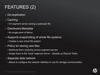 © Copyright 2010 Hewlett-Packard Development Company, L.P.33 © Copyright 2010 Hewlett-Packard Development Company, L.P.33
FEATURES (2)
– De-duplication
– Caching
• On segment server owning a particular file
– Distributed Metadata
• No single point of failure
– Supports snapshotting of whole file systems
• Creates a new virtual file system
– Policy for storing new files
• Distribute them randomly across segment servers
• Assign them to the “local” segment server – Speeds up Reduce Tasks
– Separate data network
• Allows to configure the network interface to use for storage communication
 