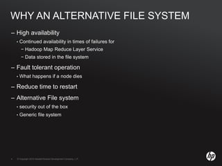 © Copyright 2010 Hewlett-Packard Development Company, L.P.4 © Copyright 2010 Hewlett-Packard Development Company, L.P.4
WHY AN ALTERNATIVE FILE SYSTEM
– High availability
• Continued availability in times of failures for
− Hadoop Map Reduce Layer Service
− Data stored in the file system
– Fault tolerant operation
• What happens if a node dies
– Reduce time to restart
– Alternative File system
• security out of the box
• Generic file system
 