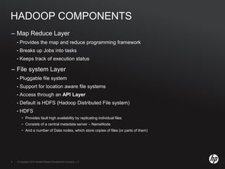© Copyright 2010 Hewlett-Packard Development Company, L.P.6 © Copyright 2010 Hewlett-Packard Development Company, L.P.6
HADOOP COMPONENTS
– Map Reduce Layer
• Provides the map and reduce programming framework
• Breaks up Jobs into tasks
• Keeps track of execution status
– File system Layer
• Pluggable file system
• Support for location aware file systems
• Access through an API Layer
• Default is HDFS (Hadoop Distributed File system)
• HDFS
− Provides fault high availability by replicating individual files
− Consists of a central metadata server – NameNode
− And a number of Data nodes, which store copies of files (or parts of them)
 