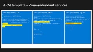 Zone-redundant LB:
{
"apiVersion": "2017-08-01",
{
"type": "Microsoft.Network/loadBalancers",
"name": "[variables('loadBalancerName')]",
"location": "[resourceGroup().location]",
"sku": {
"name": "Standard"
},
}
Zone-redundant VMSS:
{
"apiVersion": "2017-03-30",
"type":
"Microsoft.Compute/virtualMachineScaleSets",
"name": "[parameters('vmssName')]",
"zones" : ["1","2","3"],
"location": "[resourceGroup().location]",
"dependsOn": [
...
],
"sku": {
...
},
"properties": {
...
},
}
Zone-redundant SQLDB:
{
"apiVersion": "2014-04-01 “,
"type":"Microsoft.Sql/servers",
"name": "[variables('sqlServerName')]",
"location":
"[resourceGroup().location]",
“zoneRedundant”: “true”,
"properties": {
...
}
}
}
 
