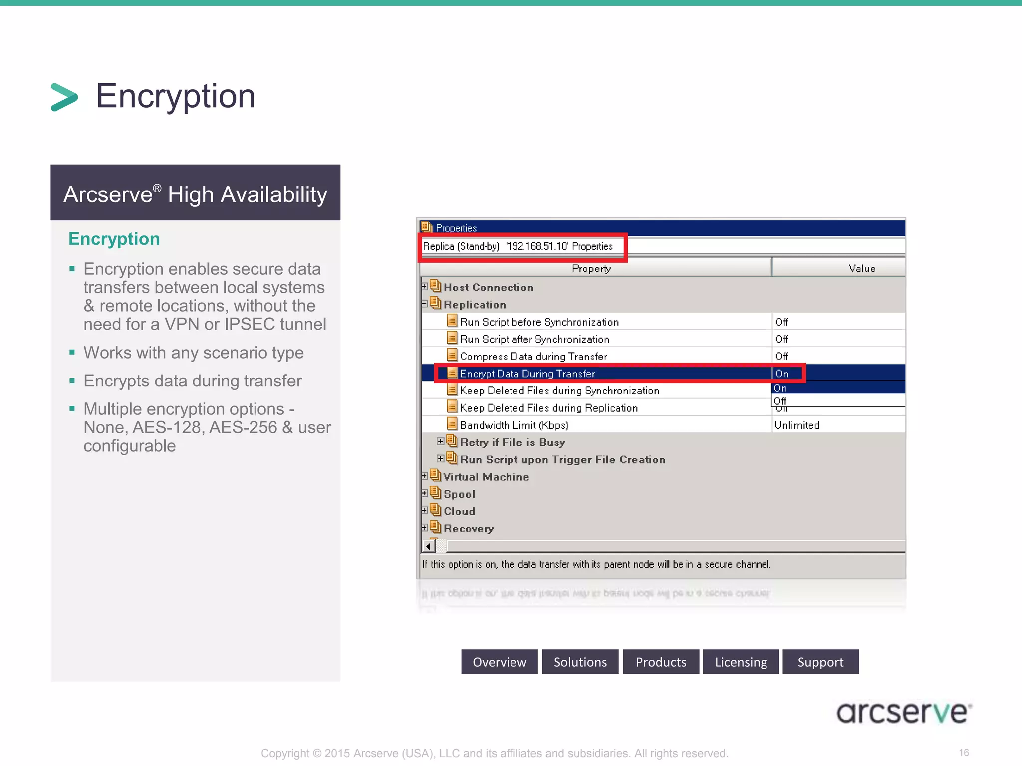 Arcserve®
High Availability
Encryption
 Encryption enables secure data
transfers between local systems
& remote locations, without the
need for a VPN or IPSEC tunnel
 Works with any scenario type
 Encrypts data during transfer
 Multiple encryption options -
None, AES-128, AES-256 & user
configurable
Overview Solutions Products Licensing Support
Encryption
16Copyright © 2015 Arcserve (USA), LLC and its affiliates and subsidiaries. All rights reserved.
 