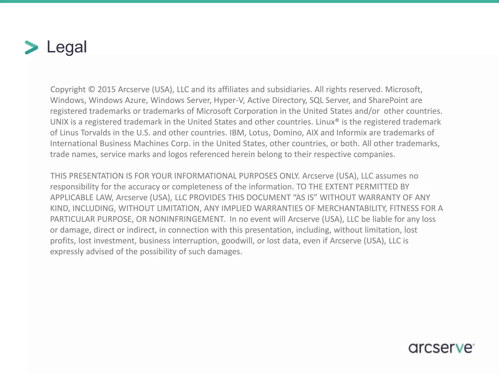 Legal
Copyright © 2015 Arcserve (USA), LLC and its affiliates and subsidiaries. All rights reserved. Microsoft,
Windows, Windows Azure, Windows Server, Hyper-V, Active Directory, SQL Server, and SharePoint are
registered trademarks or trademarks of Microsoft Corporation in the United States and/or other countries.
UNIX is a registered trademark in the United States and other countries. Linux® is the registered trademark
of Linus Torvalds in the U.S. and other countries. IBM, Lotus, Domino, AIX and Informix are trademarks of
International Business Machines Corp. in the United States, other countries, or both. All other trademarks,
trade names, service marks and logos referenced herein belong to their respective companies.
THIS PRESENTATION IS FOR YOUR INFORMATIONAL PURPOSES ONLY. Arcserve (USA), LLC assumes no
responsibility for the accuracy or completeness of the information. TO THE EXTENT PERMITTED BY
APPLICABLE LAW, Arcserve (USA), LLC PROVIDES THIS DOCUMENT “AS IS” WITHOUT WARRANTY OF ANY
KIND, INCLUDING, WITHOUT LIMITATION, ANY IMPLIED WARRANTIES OF MERCHANTABILITY, FITNESS FOR A
PARTICULAR PURPOSE, OR NONINFRINGEMENT. In no event will Arcserve (USA), LLC be liable for any loss
or damage, direct or indirect, in connection with this presentation, including, without limitation, lost
profits, lost investment, business interruption, goodwill, or lost data, even if Arcserve (USA), LLC is
expressly advised of the possibility of such damages.
 