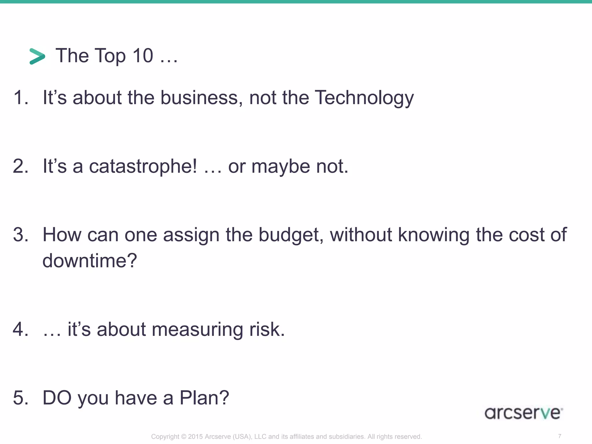 The Top 10 …
1. It’s about the business, not the Technology
2. It’s a catastrophe! … or maybe not.
3. How can one assign the budget, without knowing the cost of
downtime?
4. … it’s about measuring risk.
5. DO you have a Plan?
7Copyright © 2015 Arcserve (USA), LLC and its affiliates and subsidiaries. All rights reserved.
 