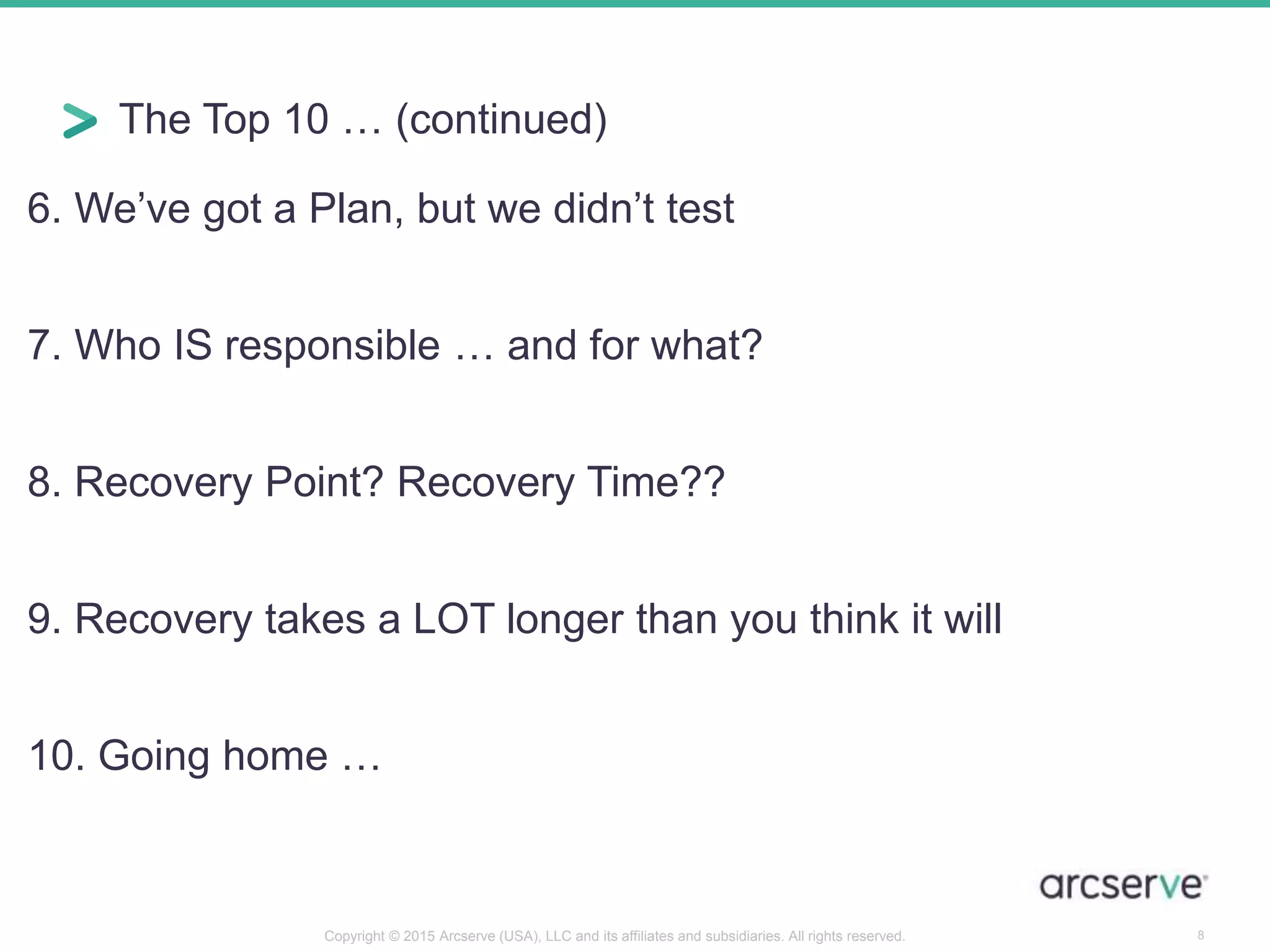 The Top 10 … (continued)
6. We’ve got a Plan, but we didn’t test
7. Who IS responsible … and for what?
8. Recovery Point? Recovery Time??
9. Recovery takes a LOT longer than you think it will
10. Going home …
8Copyright © 2015 Arcserve (USA), LLC and its affiliates and subsidiaries. All rights reserved.
 