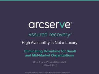 High Availability is Not a Luxury
Eliminating Downtime for Small
and Mid-Market Organizations
Chris Evans, Principal Consultant
16 March 2015
Copyright © 2015 Arcserve (USA), LLC and its affiliates and subsidiaries. All rights reserved.
 