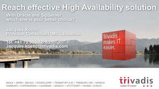 BASLE BERN BRUGG DÜSSELDORF FRANKFURT A.M. FREIBURG I.BR. GENEVA
HAMBURG COPENHAGEN LAUSANNE MUNICH STUTTGART VIENNA ZURICH
Reach effective High Availability solution
With Oracle and SqlServer
which one is your better choice?
Jacques Kostic
Principal Consultant IMS Lausanne
Tel. +41 79 909 72 63
Jacques.kostic@trivadis.com
 