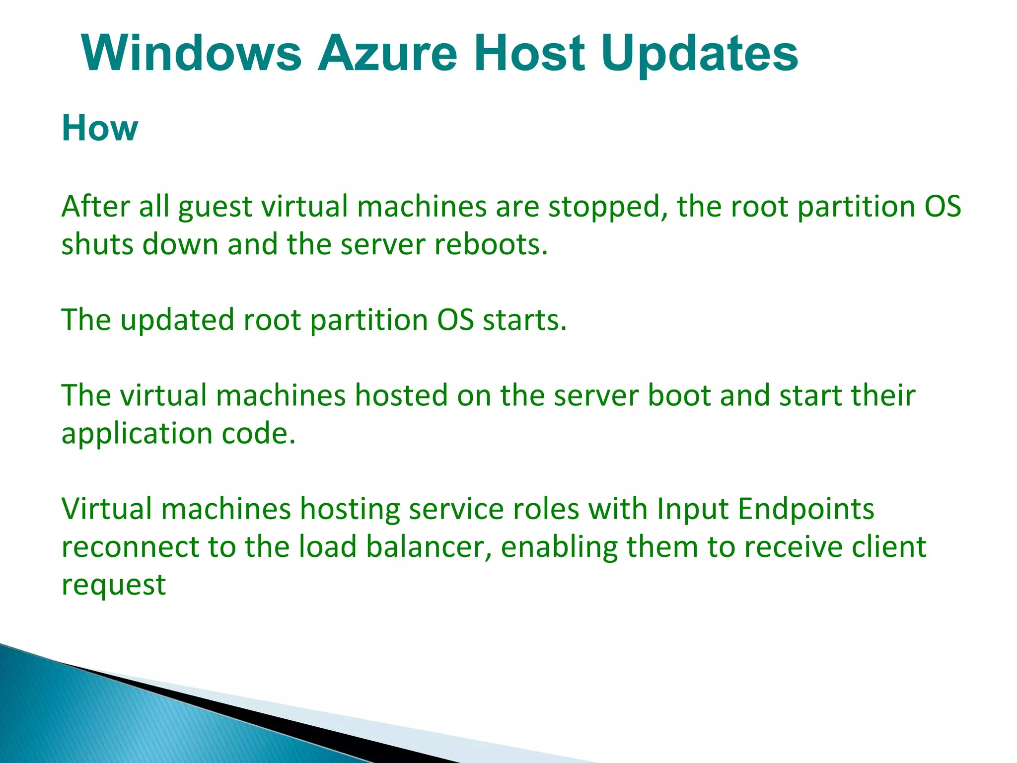Windows Azure Host Updates
How
After all guest virtual machines are stopped, the root partition OS
shuts down and the server reboots.
The updated root partition OS starts.
The virtual machines hosted on the server boot and start their
application code.
Virtual machines hosting service roles with Input Endpoints
reconnect to the load balancer, enabling them to receive client
request
 