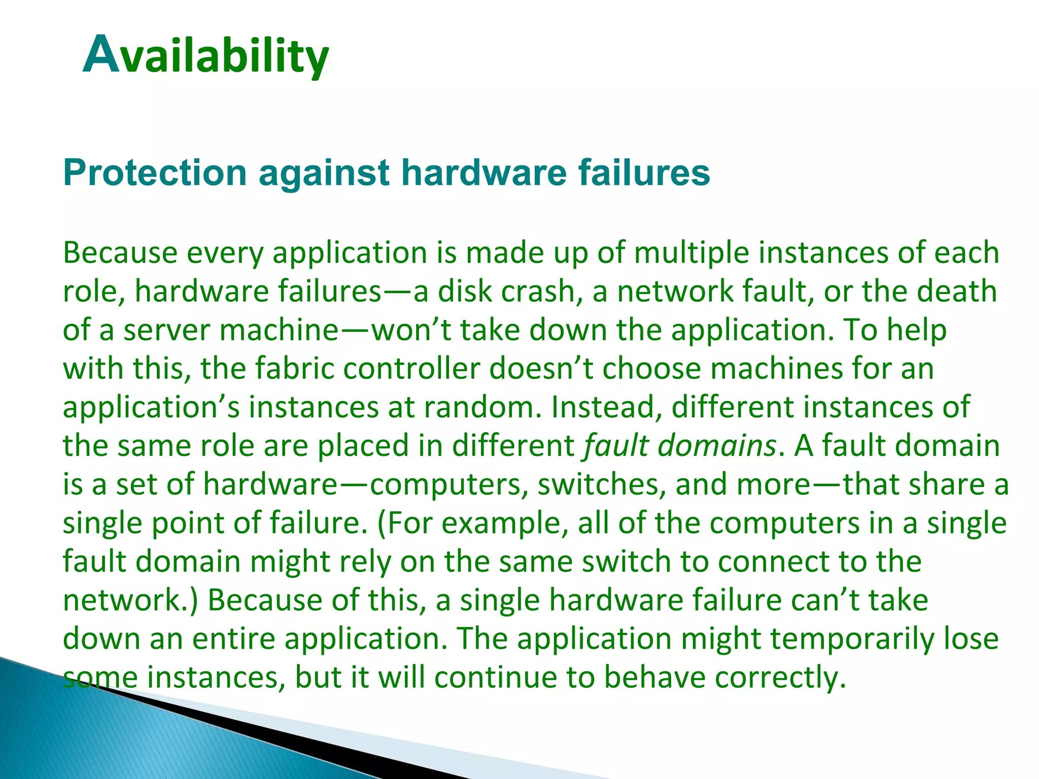 Availability
Protection against hardware failures
Because every application is made up of multiple instances of each
role, hardware failures—a disk crash, a network fault, or the death
of a server machine—won’t take down the application. To help
with this, the fabric controller doesn’t choose machines for an
application’s instances at random. Instead, different instances of
the same role are placed in different fault domains. A fault domain
is a set of hardware—computers, switches, and more—that share a
single point of failure. (For example, all of the computers in a single
fault domain might rely on the same switch to connect to the
network.) Because of this, a single hardware failure can’t take
down an entire application. The application might temporarily lose
some instances, but it will continue to behave correctly.
 