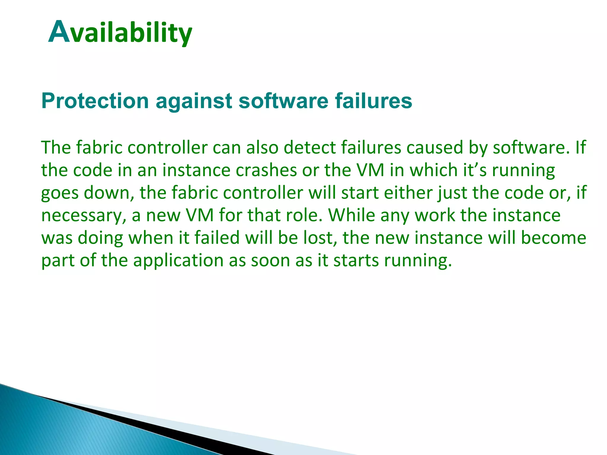 Availability
Protection against software failures
The fabric controller can also detect failures caused by software. If
the code in an instance crashes or the VM in which it’s running
goes down, the fabric controller will start either just the code or, if
necessary, a new VM for that role. While any work the instance
was doing when it failed will be lost, the new instance will become
part of the application as soon as it starts running.
 