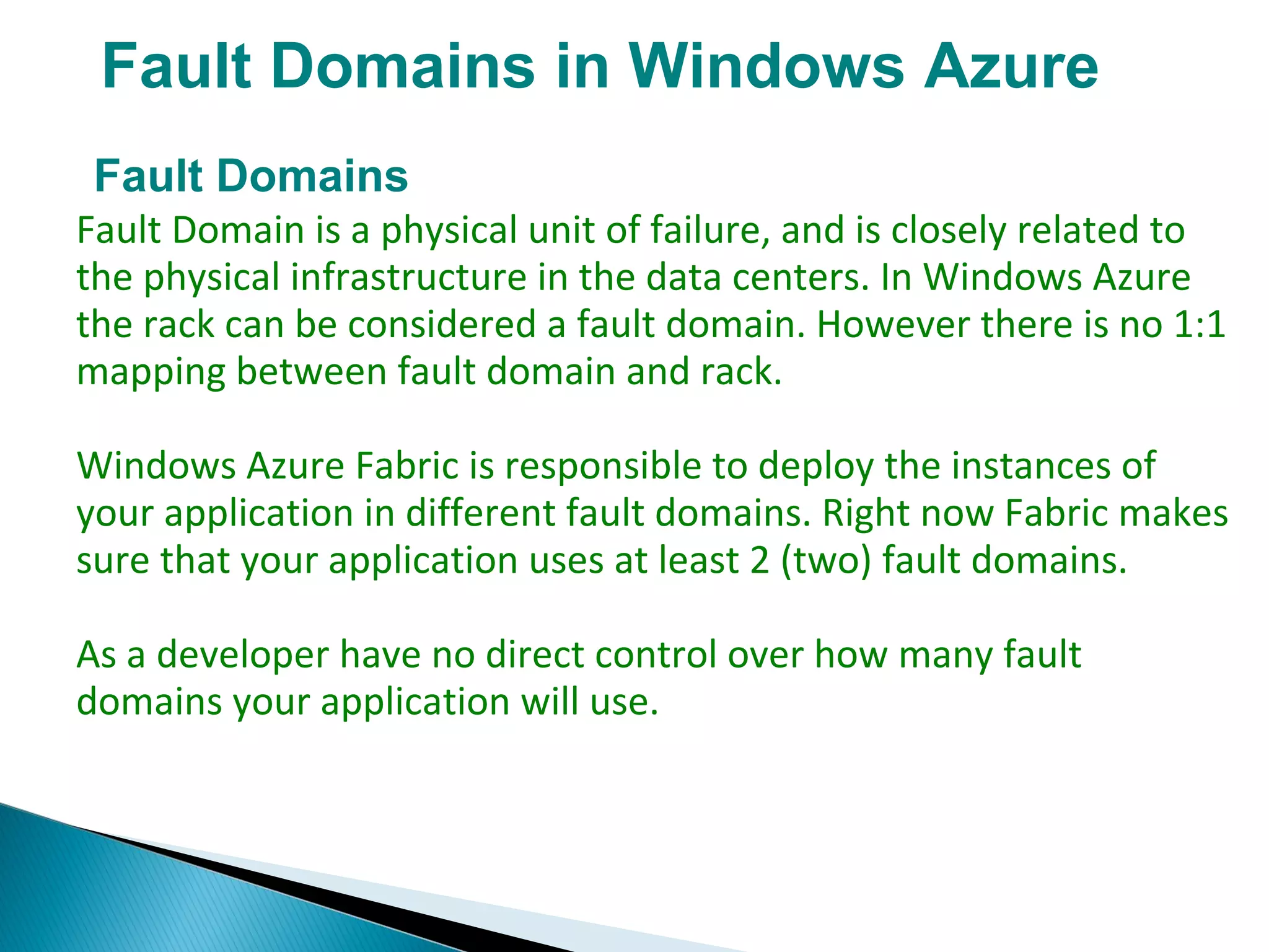 Fault Domains in Windows Azure
Fault Domains
Fault Domain is a physical unit of failure, and is closely related to
the physical infrastructure in the data centers. In Windows Azure
the rack can be considered a fault domain. However there is no 1:1
mapping between fault domain and rack.
Windows Azure Fabric is responsible to deploy the instances of
your application in different fault domains. Right now Fabric makes
sure that your application uses at least 2 (two) fault domains.
As a developer have no direct control over how many fault
domains your application will use.
 