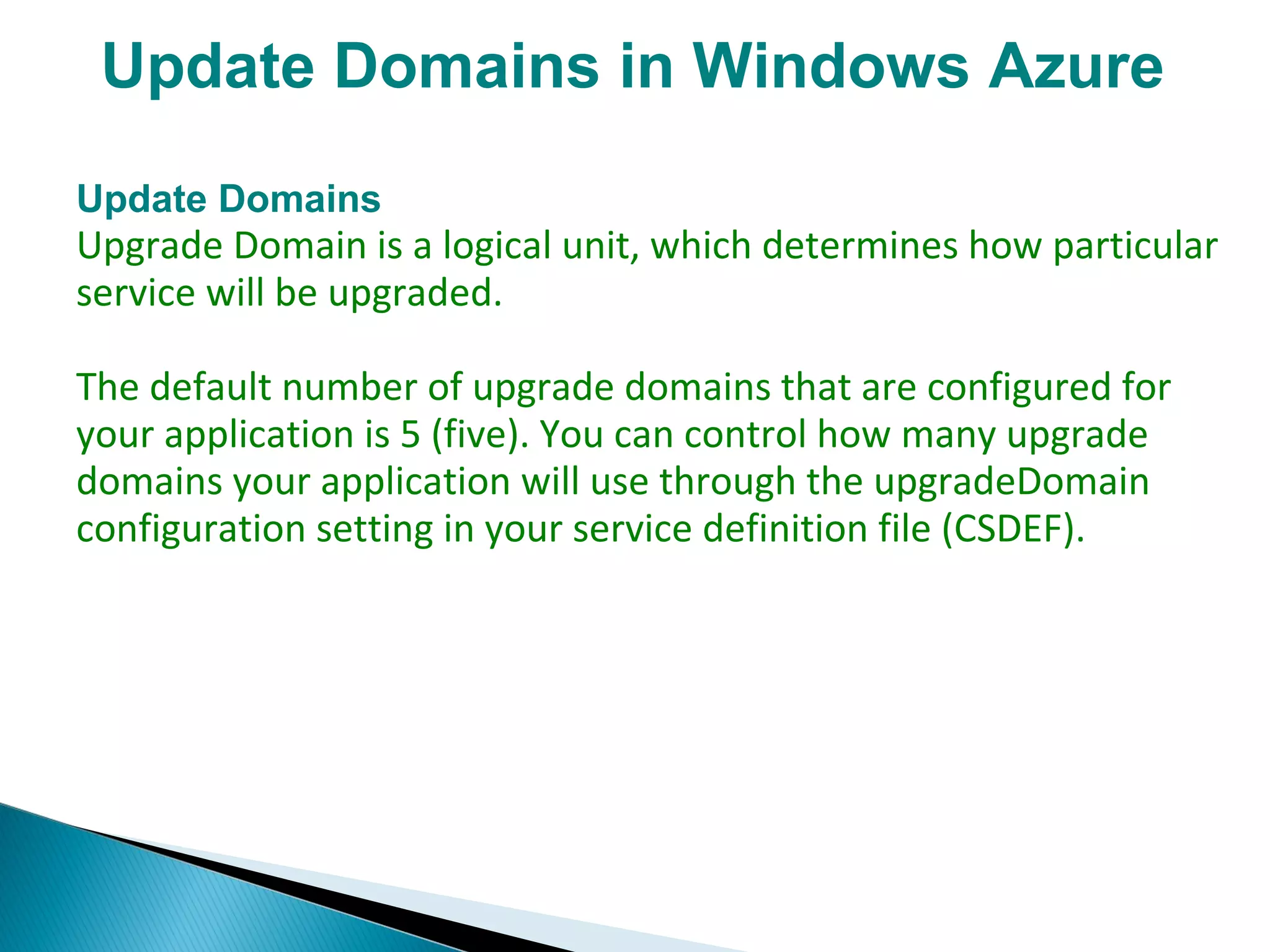 Update Domains in Windows Azure
Update Domains
Upgrade Domain is a logical unit, which determines how particular
service will be upgraded.
The default number of upgrade domains that are configured for
your application is 5 (five). You can control how many upgrade
domains your application will use through the upgradeDomain
configuration setting in your service definition file (CSDEF).
 