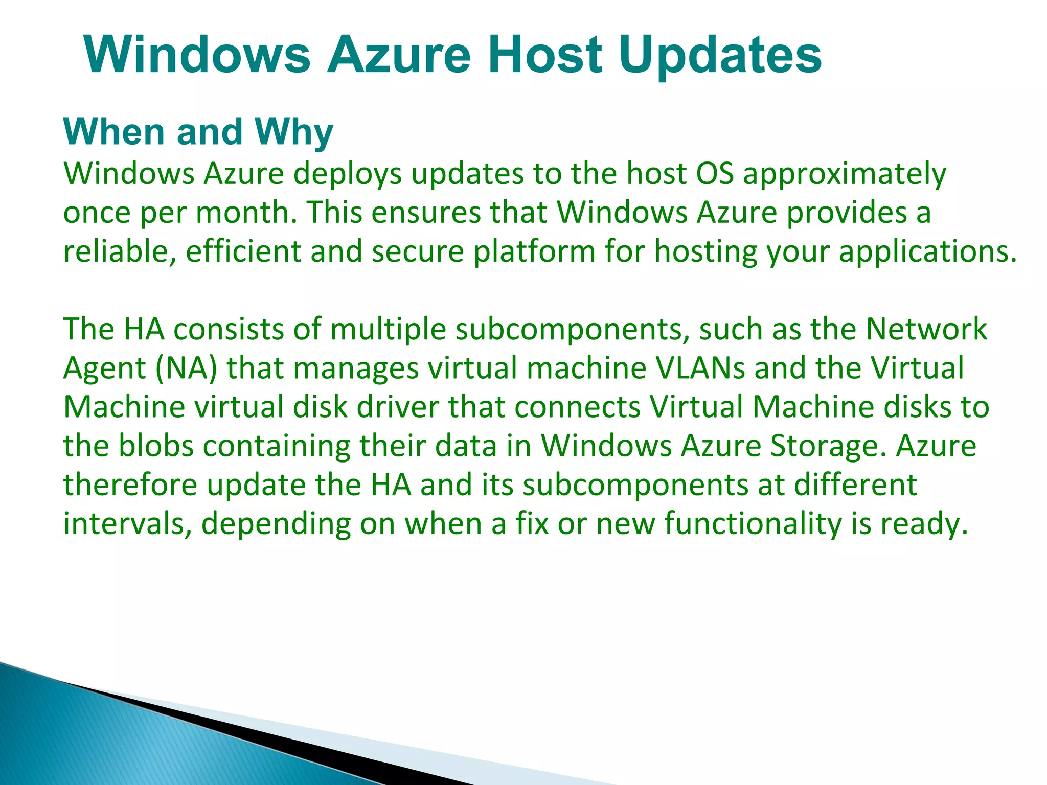 Windows Azure Host Updates
When and Why
Windows Azure deploys updates to the host OS approximately
once per month. This ensures that Windows Azure provides a
reliable, efficient and secure platform for hosting your applications.
The HA consists of multiple subcomponents, such as the Network
Agent (NA) that manages virtual machine VLANs and the Virtual
Machine virtual disk driver that connects Virtual Machine disks to
the blobs containing their data in Windows Azure Storage. Azure
therefore update the HA and its subcomponents at different
intervals, depending on when a fix or new functionality is ready.
 