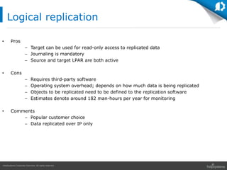 HelpSystems Corporate Overview. All rights reserved.
• Pros
– Target can be used for read-only access to replicated data
– Journaling is mandatory
– Source and target LPAR are both active
• Cons
– Requires third-party software
– Operating system overhead; depends on how much data is being replicated
– Objects to be replicated need to be defined to the replication software
– Estimates denote around 182 man-hours per year for monitoring
• Comments
– Popular customer choice
– Data replicated over IP only
Logical replication
 