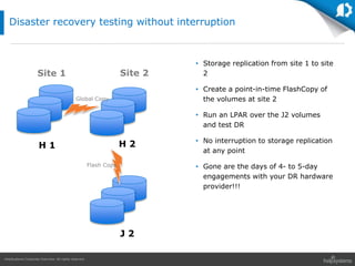 HelpSystems Corporate Overview. All rights reserved.
Disaster recovery testing without interruption
• Storage replication from site 1 to site
2
• Create a point-in-time FlashCopy of
the volumes at site 2
• Run an LPAR over the J2 volumes
and test DR
• No interruption to storage replication
at any point
• Gone are the days of 4- to 5-day
engagements with your DR hardware
provider!!!
Site 1 Site 2
J 2
H 1 H 2
Flash Copy
Global Copy
 