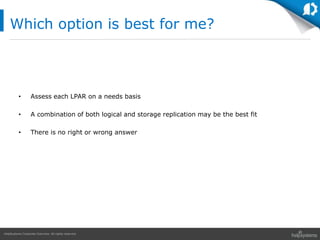 HelpSystems Corporate Overview. All rights reserved.
• Assess each LPAR on a needs basis
• A combination of both logical and storage replication may be the best fit
• There is no right or wrong answer
Which option is best for me?
 