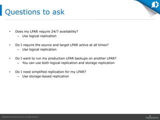 HelpSystems Corporate Overview. All rights reserved.
• Does my LPAR require 24/7 availability?
– Use logical replication
• Do I require the source and target LPAR active at all times?
– Use logical replication
• Do I want to run my production LPAR backups on another LPAR?
– You can use both logical replication and storage replication
• Do I need simplified replication for my LPAR?
– Use storage-based replication
Questions to ask
 