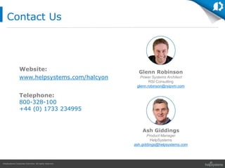 HelpSystems Corporate Overview. All rights reserved.
Contact Us
Website:
www.helpsystems.com/halcyon
Ash Giddings
Product Manager
HelpSystems
ash.giddings@helpsystems.com
Glenn Robinson
Power Systems Architect
RSI Consulting
glenn.robinson@rsipvm.com
Telephone:
800-328-100
+44 (0) 1733 234995
 