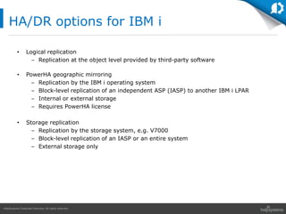 HelpSystems Corporate Overview. All rights reserved.
HA/DR options for IBM i
• Logical replication
– Replication at the object level provided by third-party software
• PowerHA geographic mirroring
– Replication by the IBM i operating system
– Block-level replication of an independent ASP (IASP) to another IBM i LPAR
– Internal or external storage
– Requires PowerHA license
• Storage replication
– Replication by the storage system, e.g. V7000
– Block-level replication of an IASP or an entire system
– External storage only
 