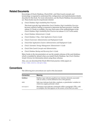 x
Related Documents
Knowledge of Oracle Database, Oracle RAC, and Data Guard concepts and
terminology is required to understand the configuration and implementation details
described in this book. For more information, see the Oracle Database documentation
set. These books may be of particular interest:
■ Oracle Database High Availability Best Practices
This book typically lags behind the Oracle Database High Availability Overview
because extensive testing is required to determine the best practices. Until the
release 11.2 book is available, you may find some of the methodologies in the
Oracle Database High Availability Best Practices for release 11.1.0.7 to be useful.
■ Oracle Database Administrator's Guide
■ Oracle Database 2 Day + Real Application Clusters Guide
■ Oracle Clusterware Administration and Deployment Guide
■ Oracle Real Application Clusters Administration and Deployment Guide
■ Oracle Automatic Storage Management Administrator's Guide
■ Oracle Data Guard Concepts and Administration
■ Oracle Database Backup and Recovery User's Guide
Many books in the documentation set use the sample schemas of the seed database,
which is installed by default when you install Oracle Database. See Oracle Database
Sample Schemas for information about using these schemas.
Also, you can download the Oracle MAA best practice white papers at
http://www.oracle.com/goto/maa.
Conventions
The following text conventions are used in this document:
Convention Meaning
boldface Boldface type indicates graphical user interface elements associated
with an action, or terms defined in text or the glossary.
italic Italic type indicates book titles, emphasis, or placeholder variables for
which you supply particular values.
monospace Monospace type indicates commands within a paragraph, URLs, code
in examples, text that appears on the screen, or text that you enter.
 