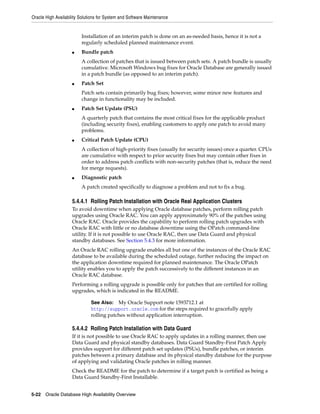 Oracle High Availability Solutions for System and Software Maintenance
5-22 Oracle Database High Availability Overview
Installation of an interim patch is done on an as-needed basis, hence it is not a
regularly scheduled planned maintenance event.
■ Bundle patch
A collection of patches that is issued between patch sets. A patch bundle is usually
cumulative. Microsoft Windows bug fixes for Oracle Database are generally issued
in a patch bundle (as opposed to an interim patch).
■ Patch Set
Patch sets contain primarily bug fixes; however, some minor new features and
change in functionality may be included.
■ Patch Set Update (PSU)
A quarterly patch that contains the most critical fixes for the applicable product
(including security fixes), enabling customers to apply one patch to avoid many
problems.
■ Critical Patch Update (CPU)
A collection of high-priority fixes (usually for security issues) once a quarter. CPUs
are cumulative with respect to prior security fixes but may contain other fixes in
order to address patch conflicts with non-security patches (that is, reduce the need
for merge requests).
■ Diagnostic patch
A patch created specifically to diagnose a problem and not to fix a bug.
5.4.4.1 Rolling Patch Installation with Oracle Real Application Clusters
To avoid downtime when applying Oracle database patches, perform rolling patch
upgrades using Oracle RAC. You can apply approximately 90% of the patches using
Oracle RAC. Oracle provides the capability to perform rolling patch upgrades with
Oracle RAC with little or no database downtime using the OPatch command-line
utility. If it is not possible to use Oracle RAC, then use Data Guard and physical
standby databases. See Section 5.4.3 for more information.
An Oracle RAC rolling upgrade enables all but one of the instances of the Oracle RAC
database to be available during the scheduled outage, further reducing the impact on
the application downtime required for planned maintenance. The Oracle OPatch
utility enables you to apply the patch successively to the different instances in an
Oracle RAC database.
Performing a rolling upgrade is possible only for patches that are certified for rolling
upgrades, which is indicated in the README.
5.4.4.2 Rolling Patch Installation with Data Guard
If it is not possible to use Oracle RAC to apply updates in a rolling manner, then use
Data Guard and physical standby databases. Data Guard Standby-First Patch Apply
provides support for different patch set updates (PSUs), bundle patches, or interim
patches between a primary database and its physical standby database for the purpose
of applying and validating Oracle patches in rolling manner.
Check the README for the patch to determine if a target patch is certified as being a
Data Guard Standby-First Installable.
See Also: My Oracle Support note 1593712.1 at
http://support.oracle.com for the steps required to gracefully apply
rolling patches without application interruption.
 