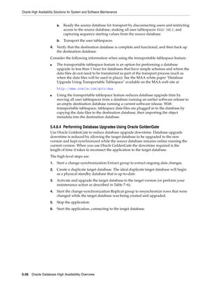 Oracle High Availability Solutions for System and Software Maintenance
5-26 Oracle Database High Availability Overview
a. Ready the source database for transport by disconnecting users and restricting
access to the source database, making all user tablespaces READ ONLY, and
capturing sequence starting values from the source database.
b. Transport the user tablespaces.
4. Verify that the destination database is complete and functional, and then back up
the destination database.
Consider the following information when using the transportable tablespace feature:
■ The transportable tablespace feature is an option for performing a database
upgrade in less than 1 hour for databases that have simple schemas and where the
data files do not need to be transferred as part of the transport process (such as
when the data files will be used in place). See the MAA white paper "Database
Upgrade Using Transportable Tablespace" available on the MAA web site at
http://www.oracle.com/goto/maa
■ Using the transportable tablespace feature reduces database upgrade time by
moving all user tablespaces from a database running an earlier software release to
an empty destination database running a current software release. With
transportable tablespace, tablespace data files are plugged in to the database by
copying the data files to the destination database, then importing the object
metadata into the destination database.
5.4.8.4 Performing Database Upgrades Using Oracle GoldenGate
Use Oracle GoldenGate to reduce database upgrade downtime. Database upgrade
downtime is reduced by allowing the target database to be upgraded to the new
version and kept synchronized while the source database remains online running the
current version. When you use Oracle GoldenGate the downtime required is the
length of time it takes to reconnect the application to the target database.
The high-level steps are:
1. Start a change-synchronization Extract group to extract ongoing data changes.
2. Create a duplicate target database. The ideal duplicate target database will begin
as a physical standby database that is up-to-date.
3. Activate and upgrade the target database to the target version (or perform your
maintenance action as described in Table 7–6).
4. Start the change-synchronization Replicat group to resynchronize rows that were
changed while the target database was being created and upgraded.
5. Stop the application.
6. Start the application, connecting to the target database.
 