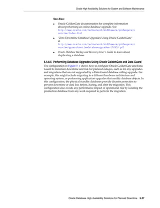 Oracle High Availability Solutions for System and Software Maintenance
Oracle Database High Availability Solutions for Planned Downtime 5-27
5.4.8.5 Performing Database Upgrades Using Oracle GoldenGate and Data Guard
The configuration in Figure 5–1 shows how to configure Oracle GoldenGate and Data
Guard to minimize downtime and risk for planned outages, such as for any upgrades
and migrations that are not supported by a Data Guard database rolling upgrade. For
example, this might include migrating to a different hardware architecture and
operating system, or performing application upgrades that modify database objects. In
this configuration, the physical standby databases provide disaster protection to
prevent downtime or data loss before, during, and after the migration. This
configuration also avoids any performance impact or operational risk by isolating the
production database from any work required to perform the migration.
See Also:
■ Oracle GoldenGate documentation for complete information
about performing an online database upgrade. See:
http://www.oracle.com/technetwork/middleware/goldengate/o
verview/index.html
■ "Zero-Downtime Database Upgrades Using Oracle GoldenGate"
at
http://www.oracle.com/technetwork/middleware/goldengate/o
verview/ggzerodowntimedatabaseupgrades-174928.pdf
■ Oracle Database Backup and Recovery User's Guide to learn about
duplicating a database
 