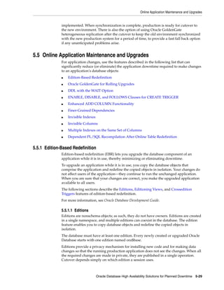 Online Application Maintenance and Upgrades
Oracle Database High Availability Solutions for Planned Downtime 5-29
implemented. When synchronization is complete, production is ready for cutover to
the new environment. There is also the option of using Oracle GoldenGate
heterogeneous replication after the cutover to keep the old environment synchronized
with the new production system for a period of time, to provide a fast fall back option
if any unanticipated problems arise.
5.5 Online Application Maintenance and Upgrades
For application changes, use the features described in the following list that can
significantly reduce (or eliminate) the application downtime required to make changes
to an application's database objects:
■ Edition-Based Redefinition
■ Oracle GoldenGate for Rolling Upgrades
■ DDL with the WAIT Option
■ ENABLE, DISABLE, and FOLLOWS Clauses for CREATE TRIGGER
■ Enhanced ADD COLUMN Functionality
■ Finer-Grained Dependencies
■ Invisible Indexes
■ Invisible Columns
■ Multiple Indexes on the Same Set of Columns
■ Dependent PL/SQL Recompilation After Online Table Redefinition
5.5.1 Edition-Based Redefinition
Edition-based redefinition (EBR) lets you upgrade the database component of an
application while it is in use, thereby minimizing or eliminating downtime.
To upgrade an application while it is in use, you copy the database objects that
comprise the application and redefine the copied objects in isolation. Your changes do
not affect users of the application—they continue to run the unchanged application.
When you are sure that your changes are correct, you make the upgraded application
available to all users.
The following sections describe the Editions, Editioning Views, and Crossedition
Triggers features of edition-based redefinition.
For more information, see Oracle Database Development Guide.
5.5.1.1 Editions
Editions are nonschema objects; as such, they do not have owners. Editions are created
in a single namespace, and multiple editions can coexist in the database. The edition
feature enables you to copy database objects and redefine the copied objects in
isolation.
The database must have at least one edition. Every newly created or upgraded Oracle
Database starts with one edition named ora$base.
Editions provide a privacy mechanism for installing new code and for making data
changes so that the running production application does not see the changes. When all
the required changes are made in private, they are published in a single operation.
Cutover depends simply on which edition a session uses.
 