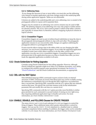 Online Application Maintenance and Upgrades
5-30 Oracle Database High Availability Overview
5.5.1.2 Editioning Views
If you change the structure of one or more tables, you must also use the editioning
view feature to insulate application code from changes made to the underlying table
during online application upgrade. Tables are not editionable.
Columns are added to the underlying table and a new editioning view is created in the
postupgrade edition to expose and to populate them.
Triggers may be created on an editioning view and its columns may be used in SQL
hints. The defining subquery of an editioning view may only project or define aliases
for selected columns. The SELECT list is used to project a subset of the table's columns
and, typically, to rename them. It, therefore, defines a mapping of physical columns to
logical columns.
5.5.1.3 Crossedition Triggers
Crossedition triggers are used as part of edition-based redefinition to keep the data in
the preupgrade and postupgrade editions in step with each other. The preupgrade
application remains in use concurrently while changes are applied, redefining the
preupgrade edition to a postupgrade edition.
If users must be able to change data in the tables while you are changing the table
structure, you use forward crossedition triggers. If you make the upgraded application
available to some users while others continue to use the older version of the
application, you also use reverse crossedition triggers. Crossedition triggers are not a
permanent part of the application because you drop or disable them after you have
made the upgraded application available to all users.
5.5.2 Oracle GoldenGate for Rolling Upgrades
Consider using Oracle GoldenGate for fast rolling upgrades. However, although
Oracle GoldenGate upgrades might incur little or no database downtime, your ability
to configure this solution requires some operational investment. See Section 3.2,
"Oracle GoldenGate" and the Oracle GoldenGate documentation, as appropriate.
5.5.3 DDL with the WAIT Option
Data definition language (DDL) commands require exclusive locks on internal
structures. If DDL commands are issued, then these locks may not be available causing
the statement to immediately fail even though the DDL might have succeeded less
than a second later. Specifying DDL commands with the WAIT option (the new default)
resolves this issue. You specify the wait time instance-wide (in the initialization
parameter file) and modify the wait time on a session level.
Specifying DDL commands with the WAIT option provides more flexibility to define
grace periods for such commands to succeed instead of raising an error right away,
thus requiring additional application logic to handle such errors. For more
information, see Oracle Database Administrator's Guide.
5.5.4 ENABLE, DISABLE, and FOLLOWS Clauses for CREATE TRIGGER
The states (ENABLE and DISABLE) and ordering (FOLLOWS) are triggers to control the
firing of triggers. These additional states allow greater administrative control for
triggers. You can use the CREATE TRIGGER statement in a disabled state to validate
successful compilation before enabling. In addition, the trigger order can be controlled
with the FOLLOWS clause. For more information, see Oracle Database Development Guide.
 