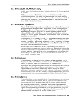 Online Application Maintenance and Upgrades
Oracle Database High Availability Solutions for Planned Downtime 5-31
5.5.5 Enhanced ADD COLUMN Functionality
Default values of columns are maintained in the data dictionary for columns specified
as NOT NULL.
Adding new columns with DEFAULT values and the NOT NULL constraint no longer
requires the default value to be stored in all existing records. This enhancement not
only enables a schema modification in less than a second and works independently of
the existing data volume, but it also consumes no space. For more information, see
Oracle Database Administrator's Guide.
5.5.6 Finer-Grained Dependencies
Prior to Oracle Database 11g, metadata recorded mutual dependencies between objects
with the granularity of the whole object. (For example, PL/SQL unit P depends on
PL/SQL unit Q, or view V depends on table T.) In such cases, the dependent objects
were sometimes needlessly invalidated. For example, if view V depends only on
columns C1, C2, and C3 in table T and a new column, C99, is added, the validity of
view V is not logically affected. Nevertheless, in earlier releases, V was invalidated by
the addition of column C99.
Beginning with Oracle Database 11g release 1 (11.1), dependency metadata is recorded
at a finer level of granularity, so that the addition of C99 does not invalidate view V.
Similarly, if procedure P depends only on elements E1 and E2 in package PKG, then if
element E99 is added to PKG, procedure P is not invalidated. (In Oracle Database 10g,
this change to PKG would invalidate procedure P.)
By reducing the consequential invalidation of dependent objects in response to
changes in the objects they depend upon, you can increase application availability. The
benefit occurs both in the development environment and when an active application is
parsed or upgraded. The benefit occurs when an Oracle Database patch set is applied
because changes to schema objects must be compatible. For more information, see
Oracle Database Development Guide.
5.5.7 Invisible Indexes
An invisible index provides an alternative to making an index unusable or even to
dropping the index. An invisible index is maintained for any DML operation but is not
used by the optimizer unless you explicitly specify the index with a hint.
Applications often require modification even when the complete application cannot be
taken offline. Invisible indexes enable you to use temporary index structures for
certain operations or modules of an application without affecting the overall
application. Furthermore, you can use invisible indexes to test the removal of an index
without dropping it right away, thus enabling a grace period for testing in production
environments. For more information, see the Oracle Database Administrator's Guide.
5.5.8 Invisible Columns
An invisible column is a user-specified column whose values are only visible when the
column is explicitly specified by name. You can add an invisible column to a table
without affecting existing applications, and make the column visible if necessary.
You might use invisible columns if you want to make changes to a table without
disrupting applications that use the table. After you add an invisible column to a table,
queries and other operations that must access the invisible column must refer to the
column explicitly by name. When you migrate the application to account for the
invisible columns, you can make the invisible columns visible.
 
