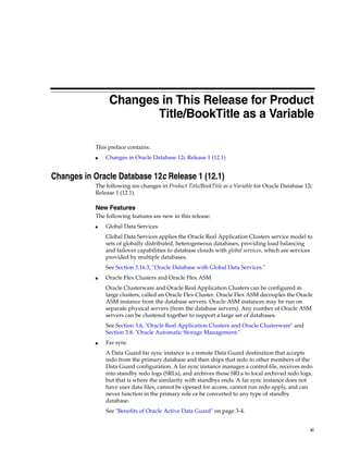 xi
Changes in This Release for Product
Title/BookTitle as a Variable
This preface contains:
■ Changes in Oracle Database 12c Release 1 (12.1)
Changes in Oracle Database 12c Release 1 (12.1)
The following are changes in Product Title/BookTitle as a Variable for Oracle Database 12c
Release 1 (12.1).
New Features
The following features are new in this release:
■ Global Data Services
Global Data Services applies the Oracle Real Application Clusters service model to
sets of globally distributed, heterogeneous databases, providing load balancing
and failover capabilities to database clouds with global services, which are services
provided by multiple databases.
See Section 3.16.3, "Oracle Database with Global Data Services."
■ Oracle Flex Clusters and Oracle Flex ASM
Oracle Clusterware and Oracle Real Application Clusters can be configured in
large clusters, called an Oracle Flex Cluster. Oracle Flex ASM decouples the Oracle
ASM instance from the database servers. Oracle ASM instances may be run on
separate physical servers (from the database servers). Any number of Oracle ASM
servers can be clustered together to support a large set of databases.
See Section 3.6, "Oracle Real Application Clusters and Oracle Clusterware" and
Section 3.8, "Oracle Automatic Storage Management."
■ Far sync
A Data Guard far sync instance is a remote Data Guard destination that accepts
redo from the primary database and then ships that redo to other members of the
Data Guard configuration. A far sync instance manages a control file, receives redo
into standby redo logs (SRLs), and archives those SRLs to local archived redo logs,
but that is where the similarity with standbys ends. A far sync instance does not
have user data files, cannot be opened for access, cannot run redo apply, and can
never function in the primary role or be converted to any type of standby
database.
See "Benefits of Oracle Active Data Guard" on page 3-4.
 