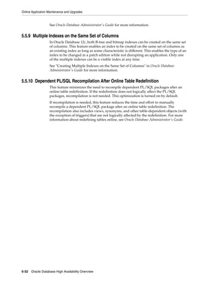 Online Application Maintenance and Upgrades
5-32 Oracle Database High Availability Overview
See Oracle Database Administrator's Guide for more information.
5.5.9 Multiple Indexes on the Same Set of Columns
In Oracle Database 12c, both B-tree and bitmap indexes can be created on the same set
of columns. This feature enables an index to be created on the same set of columns as
an existing index as long as some characteristic is different. This enables the type of an
index to be changed in a patch edition while not disrupting an application. Only one
of the multiple indexes can be a visible index at any time.
See "Creating Multiple Indexes on the Same Set of Columns" in Oracle Database
Administrator's Guide for more information.
5.5.10 Dependent PL/SQL Recompilation After Online Table Redefinition
This feature minimizes the need to recompile dependent PL/SQL packages after an
online table redefinition. If the redefinition does not logically affect the PL/SQL
packages, recompilation is not needed. This optimization is turned on by default.
If recompilation is needed, this feature reduces the time and effort to manually
recompile a dependent PL/SQL package after an online table redefinition. The
recompilation also includes views, synonyms, and other table-dependent objects (with
the exception of triggers) that are not logically affected by the redefinition. For more
information about redefining tables online, see Oracle Database Administrator's Guide.
 