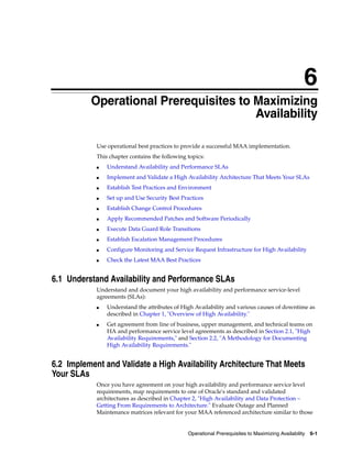 6
Operational Prerequisites to Maximizing Availability 6-1
6Operational Prerequisites to Maximizing
Availability
Use operational best practices to provide a successful MAA implementation.
This chapter contains the following topics:
■ Understand Availability and Performance SLAs
■ Implement and Validate a High Availability Architecture That Meets Your SLAs
■ Establish Test Practices and Environment
■ Set up and Use Security Best Practices
■ Establish Change Control Procedures
■ Apply Recommended Patches and Software Periodically
■ Execute Data Guard Role Transitions
■ Establish Escalation Management Procedures
■ Configure Monitoring and Service Request Infrastructure for High Availability
■ Check the Latest MAA Best Practices
6.1 Understand Availability and Performance SLAs
Understand and document your high availability and performance service-level
agreements (SLAs):
■ Understand the attributes of High Availability and various causes of downtime as
described in Chapter 1, "Overview of High Availability."
■ Get agreement from line of business, upper management, and technical teams on
HA and performance service level agreements as described in Section 2.1, "High
Availability Requirements," and Section 2.2, "A Methodology for Documenting
High Availability Requirements."
6.2 Implement and Validate a High Availability Architecture That Meets
Your SLAs
Once you have agreement on your high availability and performance service level
requirements, map requirements to one of Oracle's standard and validated
architectures as described in Chapter 2, "High Availability and Data Protection –
Getting From Requirements to Architecture." Evaluate Outage and Planned
Maintenance matrices relevant for your MAA referenced architecture similar to those
 