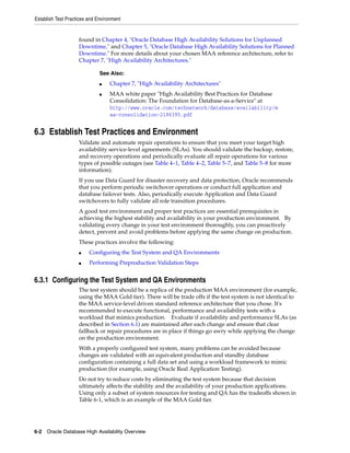 Establish Test Practices and Environment
6-2 Oracle Database High Availability Overview
found in Chapter 4, "Oracle Database High Availability Solutions for Unplanned
Downtime," and Chapter 5, "Oracle Database High Availability Solutions for Planned
Downtime." For more details about your chosen MAA reference architecture, refer to
Chapter 7, "High Availability Architectures."
6.3 Establish Test Practices and Environment
Validate and automate repair operations to ensure that you meet your target high
availability service-level agreements (SLAs). You should validate the backup, restore,
and recovery operations and periodically evaluate all repair operations for various
types of possible outages (see Table 4–1, Table 4–2, Table 5–7, and Table 5–8 for more
information).
If you use Data Guard for disaster recovery and data protection, Oracle recommends
that you perform periodic switchover operations or conduct full application and
database failover tests. Also, periodically execute Application and Data Guard
switchovers to fully validate all role transition procedures.
A good test environment and proper test practices are essential prerequisites in
achieving the highest stability and availability in your production environment. By
validating every change in your test environment thoroughly, you can proactively
detect, prevent and avoid problems before applying the same change on production.
These practices involve the following:
■ Configuring the Test System and QA Environments
■ Performing Preproduction Validation Steps
6.3.1 Configuring the Test System and QA Environments
The test system should be a replica of the production MAA environment (for example,
using the MAA Gold tier). There will be trade offs if the test system is not identical to
the MAA service-level driven standard reference architecture that you chose. It's
recommended to execute functional, performance and availability tests with a
workload that mimics production. Evaluate if availability and performance SLAs (as
described in Section 6.1) are maintained after each change and ensure that clear
fallback or repair procedures are in place if things go awry while applying the change
on the production environment.
With a properly configured test system, many problems can be avoided because
changes are validated with an equivalent production and standby database
configuration containing a full data set and using a workload framework to mimic
production (for example, using Oracle Real Application Testing).
Do not try to reduce costs by eliminating the test system because that decision
ultimately affects the stability and the availability of your production applications.
Using only a subset of system resources for testing and QA has the tradeoffs shown in
Table 6-1, which is an example of the MAA Gold tier.
See Also:
■ Chapter 7, "High Availability Architectures"
■ MAA white paper "High Availability Best Practices for Database
Consolidation: The Foundation for Database-as-a-Service" at
http://www.oracle.com/technetwork/database/availability/m
aa-consolidation-2186395.pdf
 