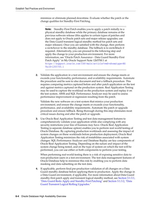 Establish Test Practices and Environment
6-4 Oracle Database High Availability Overview
minimize or eliminate planned downtime. Evaluate whether the patch or the
change qualifies for Standby-First Patching.
2. Validate the application in a test environment and ensure the change meets or
exceeds your functionality, performance, and availability requirements. Automate
the procedure and be sure to also document and test a fallback procedure. This
requires comparing metrics captured before and after patch application on the test
and against metrics captured on the production system. Real Application Testing
may be used to capture the workload on the production system and replay it on
the test system. AWR and SQL Performance Analyzer may be used to assess
performance improvement or regression resulting from the patch.
Validate the new software on a test system that mimics your production
environment, and ensure the change meets or exceeds your functionality,
performance, and availability requirements. Automate the patch or upgrade
procedure and ensure fallback. Being thorough during this step eliminates most
critical issues during and after the patch or upgrade.
3. Use Oracle Real Application Testing and test data management features to
comprehensively validate your application while also complying with any
security restrictions your line of business may have. Oracle Real Application
Testing (a separate database option) enables you to perform real-world testing of
Oracle Database. By capturing production workloads and assessing the impact of
system changes on these workloads before production deployment, Oracle Real
Application Testing minimizes the risk of instabilities associated with system
changes. SQL Performance Analyzer and Database Replay are key components of
Oracle Real Application Testing. Depending on the nature and impact of the
system change being tested, and on the type of system on which the test will be
performed, you can use either or both components to perform your testing.
When performing real-world testing there is a risk of exposing sensitive data to
non-production users in a test environment. The test data management features of
Oracle Database help to minimize this risk by enabling you to perform data
masking and data subsetting on the test data.
4. If applicable, perform final pre-production validation of all changes on a Data
Guard standby database before applying them to production. Apply the change in
a Data Guard environment, if applicable. For more information about Data Guard
standby-first patch apply and transient logical standby method, see Section 3.1.3.1,
"Data Guard Redo Apply and Standby-First Patching" and Section 3.1.3.2, "Data
Guard Transient Logical Rolling Upgrades."
Note: Standby-First Patch enables you to apply a patch initially to a
physical standby database while the primary database remains at the
previous software release (this applies to certain types of patches and
does not apply to Oracle patch sets and major release upgrades; use
the Data Guard transient logical standby method for patch sets and
major releases). Once you are satisfied with the change, then perform
a switchover to the standby database. The fallback is to switchback if
required. Alternatively, you can proceed to the following step and
apply the change to your production environment. For more
information, see "Oracle Patch Assurance - Data Guard Standby-First
Patch Apply" in My Oracle Support Note 1265700.1 at
https://support.oracle.com/CSP/main/article?cmd=show&type=NO
T&id=1265700.1
 